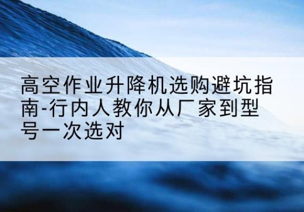 乐东升降平台厂家-高空作业升降机选购避坑指南-行内人教你从厂家到型号一次选对