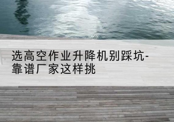 乐东剪叉式升降机厂家-选高空作业升降机别踩坑-靠谱厂家这样挑