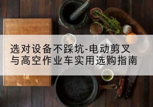 乐东电动剪叉升降平台怎么选-选对设备不踩坑-电动剪叉与高空作业车实用选购指南