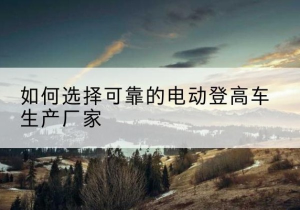 乐东电动登高车厂家-如何选择可靠的电动登高车生产厂家