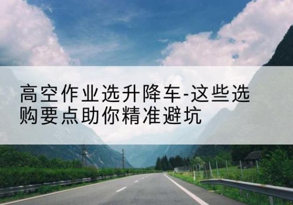 乐东升降车厂家-高空作业选升降车-这些选购要点助你*避坑