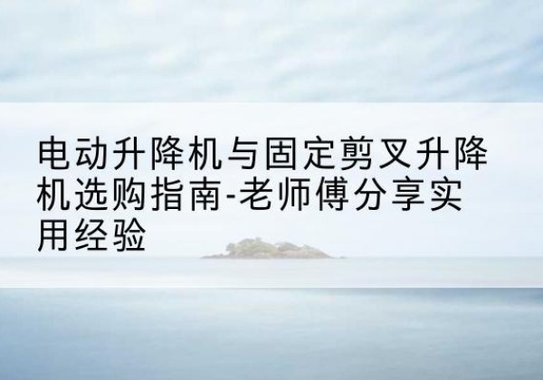 乐东电动升降机怎么选-电动升降机与固定剪叉升降机选购指南-老师傅分享实用经验