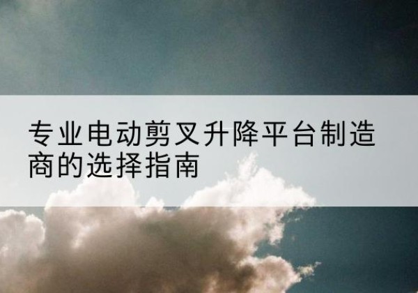 乐东电动剪叉升降平台厂家-专业电动剪叉升降平台制造商的选择指南